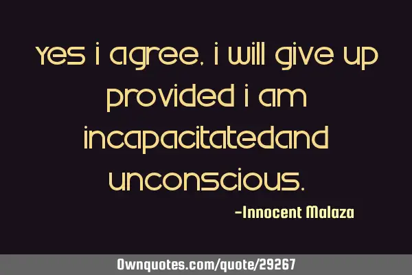 Yes I agree, I will give up provided I am incapacitatedand