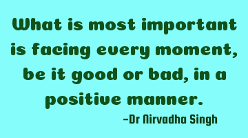 What is most important is facing every moment, be it good or bad, in a positive manner.