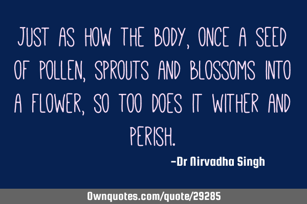 Just as how the body, once a seed of pollen, sprouts and blossoms into a flower, so too does it
