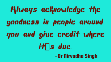Always acknowledge the goodness in people around you and give credit where it’s due.