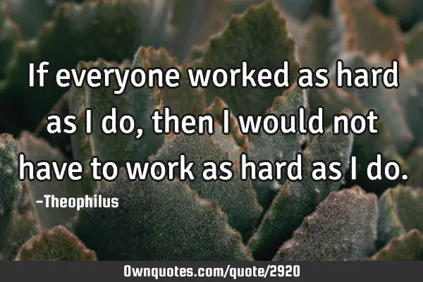 If everyone worked as hard as I do, then I would not have to work as hard as I