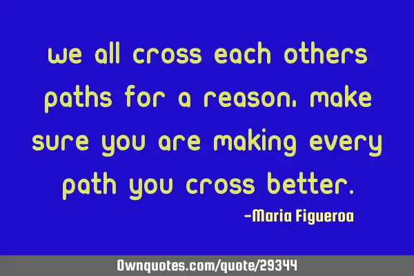 We all cross each others paths for a reason, make sure you are making every path you cross