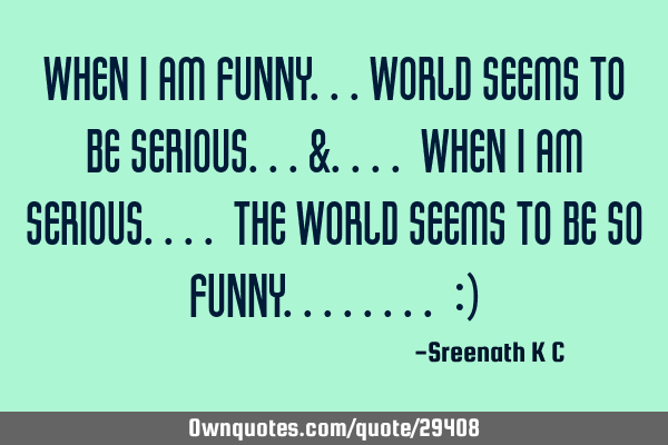 When I am funny...World seems to be serious...&.... When I am serious.... The world seems to be so