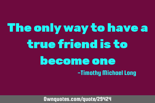 The only way to have a true friend is to become