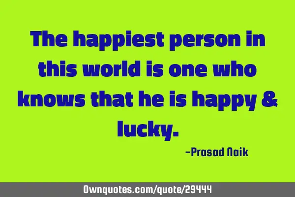 The happiest person in this world is one who knows that he is happy &