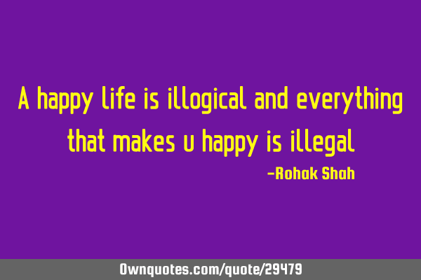 A happy life is illogical and everything that makes u happy is