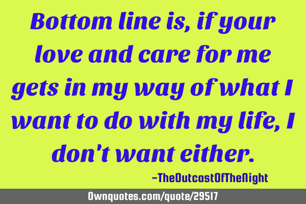 Bottom line is, if your love and care for me gets in my way of what I want to do with my life, I