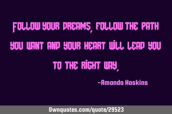 Follow your dreams,follow the path you want and your heart will lead you to the right