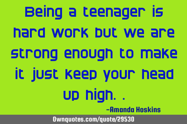 Being a teenager is hard work but we are strong enough to make it just keep your head up