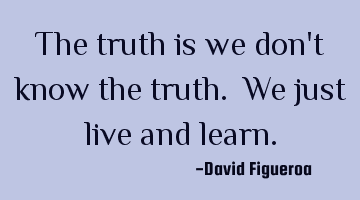 The truth is we don't know the truth. We just live and learn.