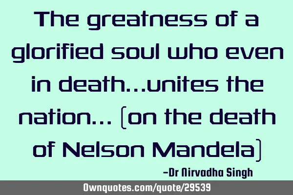 The greatness of a glorified soul who even in death…unites the nation… (on the death of Nelson M