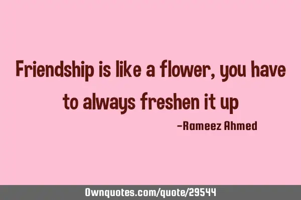 Friendship is like a flower , you have to always freshen it