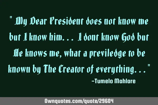 " My Dear President does not know me but I know him... I dont know God but He knows me, what a