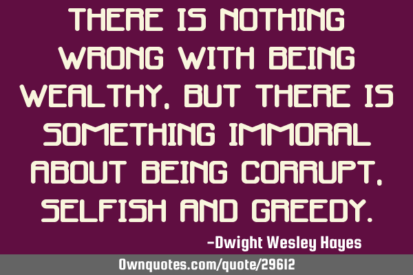 There is nothing wrong with being wealthy, but there is something immoral about being corrupt,