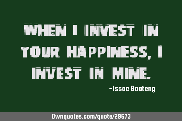 When I invest in your happiness, I invest in