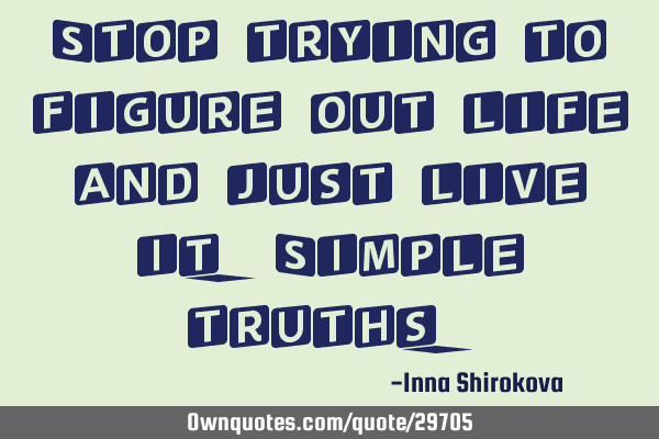 Stop trying to figure out life and just live it. Simple