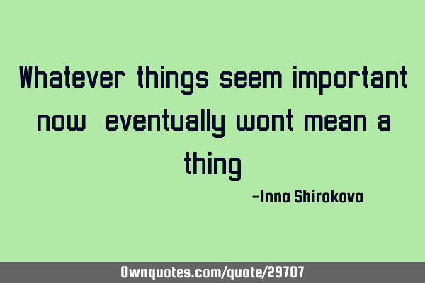 Whatever things seem important now, eventually wont mean a