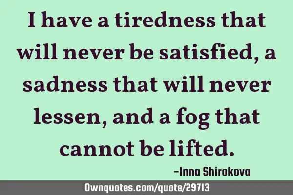 I have a tiredness that will never be satisfied, a sadness that will never lessen, and a fog that