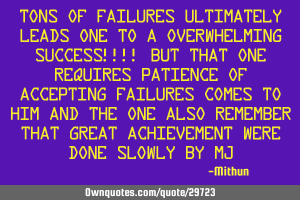 Tons of failures ultimately leads one to a overwhelming success!!!! but that one requires patience