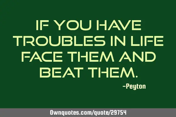 If you have troubles in life face them and beat