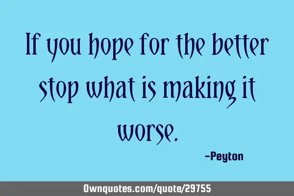 If you hope for the better stop what is making it