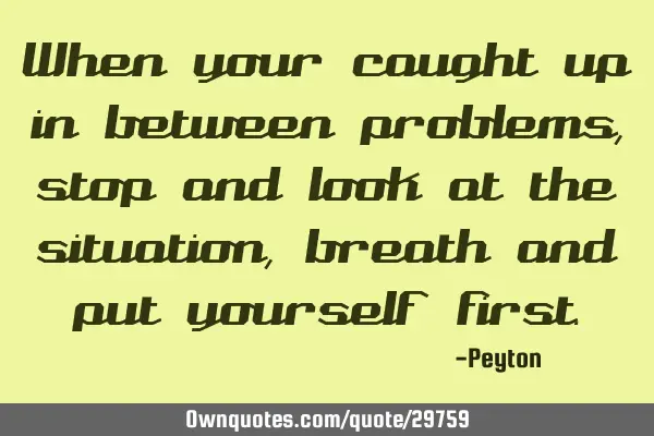 When your caught up in between problems, stop and look at the situation, breath and put yourself