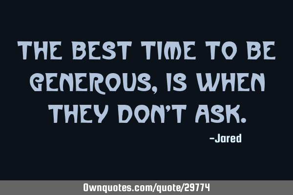 The best time to be generous, is when they don