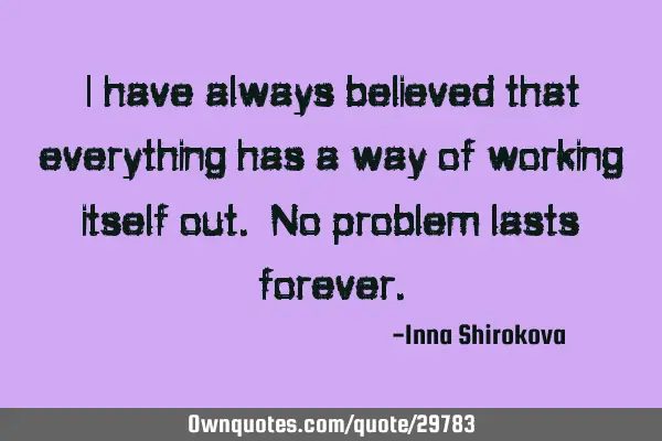 I have always believed that everything has a way of working itself out. No problem lasts