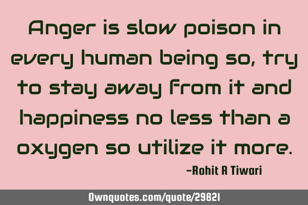 Anger is slow poison in every human being so , try to stay away from it and happiness no less than