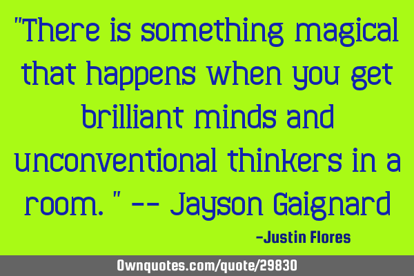 "There is something magical that happens when you get brilliant minds and unconventional thinkers