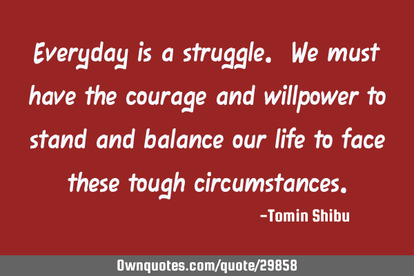 Everyday is a struggle. We must have the courage and willpower to stand and balance our life to