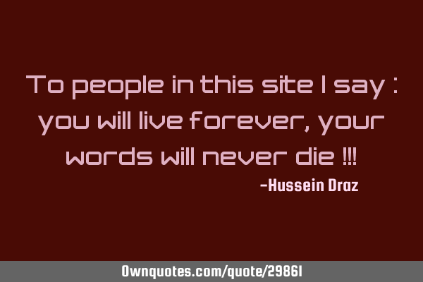 To people in this site i say : you will live forever , your words will never die !!!
