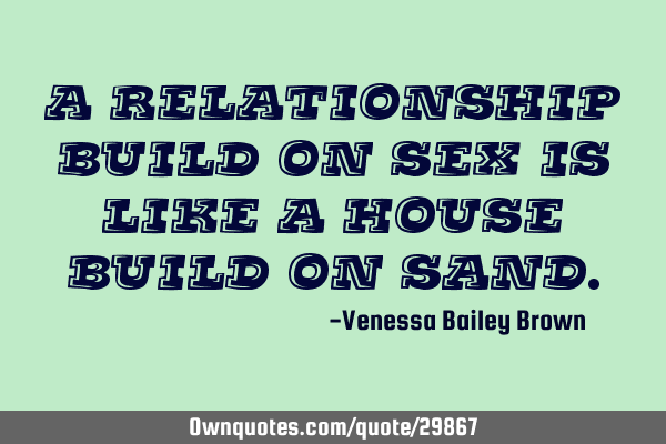 A relationship build on sex is like a house build on