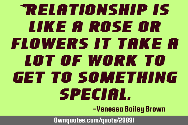 Relationship is like a rose or flowers it take a lot of work to get to something