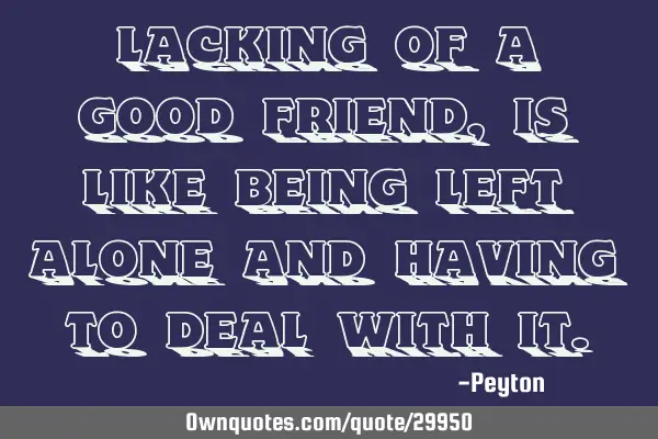 Lacking of a good friend, is like being left alone and having to deal with
