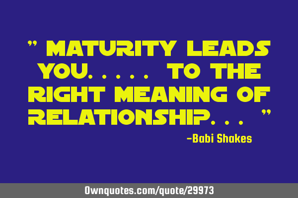 " MATURITY leads you..... to the right meaning of RELATIONSHIP... "