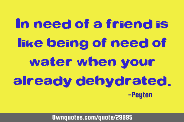 In need of a friend is like being of need of water when your already