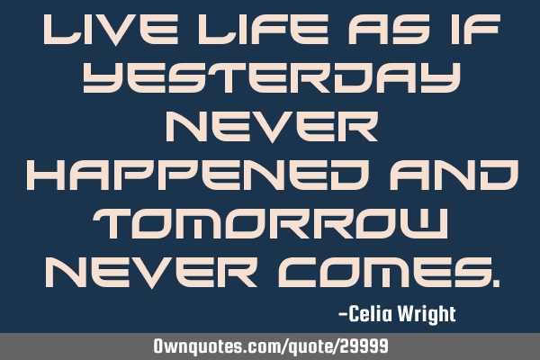 Live life as if yesterday never happened and tomorrow never
