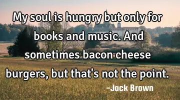 My soul is hungry but only for books and music. And sometimes bacon cheese burgers, but that
