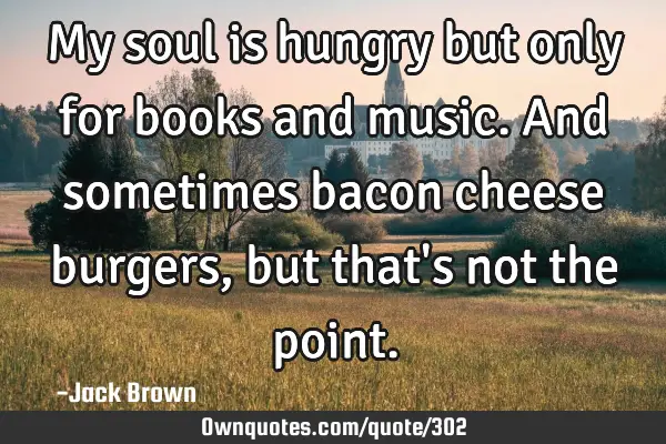 My soul is hungry but only for books and music. And sometimes bacon cheese burgers, but that