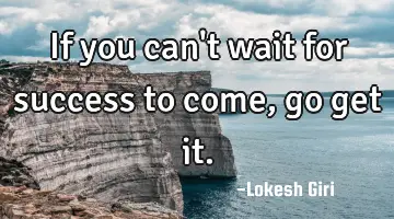 If you can't wait for success to come, go get it.
