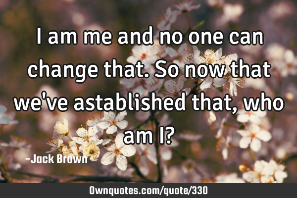 I am me and no one can change that. So now that we