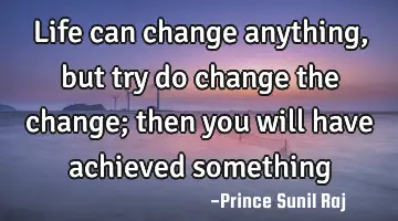 Life can change anything, but try do change the change; then you will have achieved