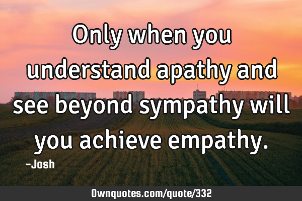 Only when you understand apathy and see beyond sympathy will you achieve