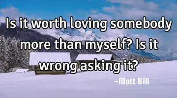 Is it worth loving somebody more than myself? Is it wrong asking it?