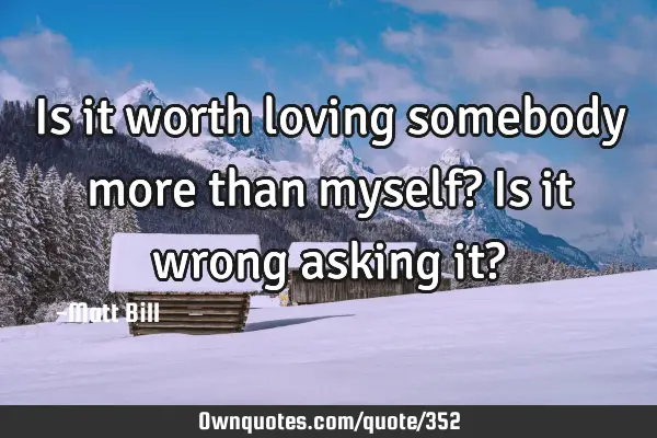 Is it worth loving somebody more than myself? Is it wrong asking it?