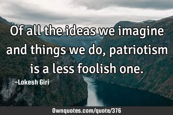 Of all the ideas we imagine and things we do, patriotism is a less foolish