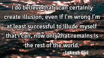 I do believe that I can certainly create illusion, even if I'm wrong I'm at least successful to