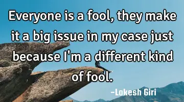Everyone is a fool, they make it a big issue in my case just because I'm a different kind of fool.