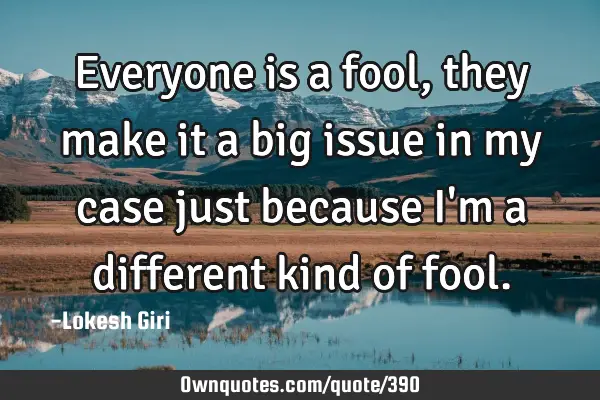 Everyone is a fool, they make it a big issue in my case just because I